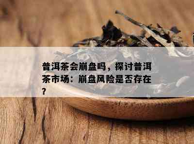 普洱茶会崩盘吗，探讨普洱茶市场：崩盘风险是不是存在？