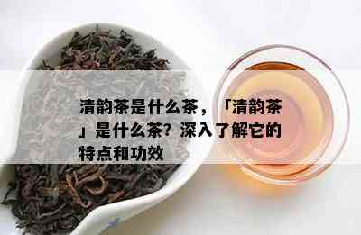 清韵茶是什么茶，「清韵茶」是什么茶？深入熟悉它的特点和功效