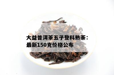 大益普洱茶五子登科熟茶：最新150克价格公布