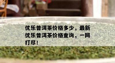 优乐普洱茶价格多少，最新优乐普洱茶价格查询，一网打尽！