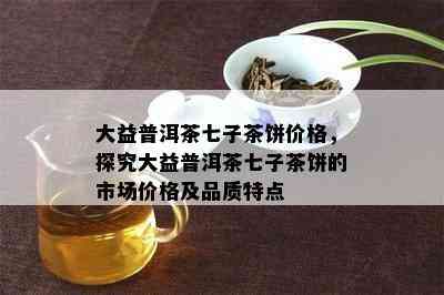 大益普洱茶七子茶饼价格，探究大益普洱茶七子茶饼的市场价格及品质特点