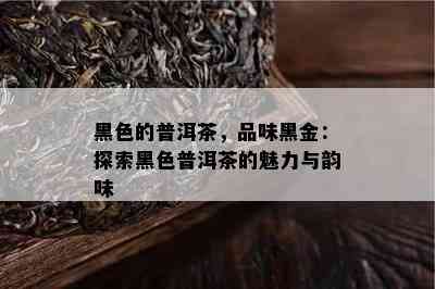 黑色的普洱茶，品味黑金：探索黑色普洱茶的魅力与韵味