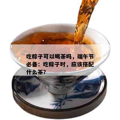 吃粽子可以喝茶吗，端午节必备：吃粽子时，应该搭配什么茶？