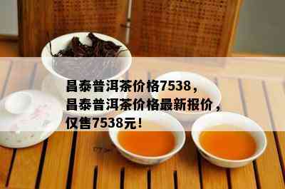 昌泰普洱茶价格7538，昌泰普洱茶价格最新报价，仅售7538元！