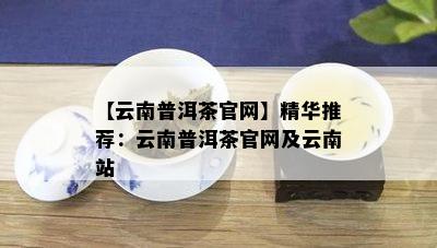 【云南普洱茶官网】精华推荐：云南普洱茶官网及云南站