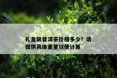 礼盒装普洱茶价格多少？请提供具体重量以便计算