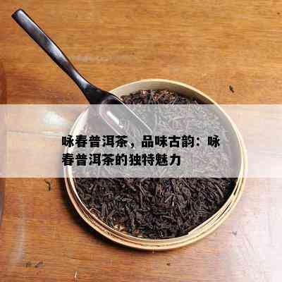 咏春普洱茶，品味古韵：咏春普洱茶的独特魅力