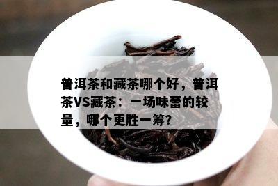 普洱茶和藏茶哪个好，普洱茶VS藏茶：一场味蕾的较量，哪个更胜一筹？