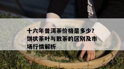 十六年普洱茶价格是多少？饼状茶叶与散茶的区别及市场行情解析