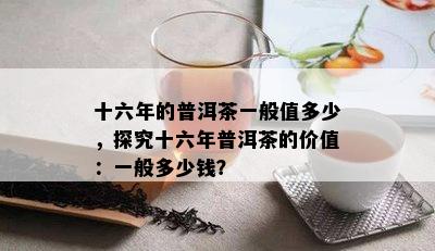 十六年的普洱茶一般值多少，探究十六年普洱茶的价值：一般多少钱？