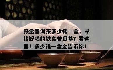 铁盒普洱茶多少钱一盒，寻找好喝的铁盒普洱茶？看这里！多少钱一盒全告诉你！