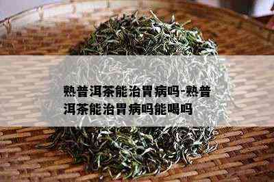 熟普洱茶能治胃病吗-熟普洱茶能治胃病吗能喝吗