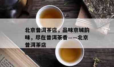 北京普洱茶店，品味京城韵味，尽在普洱茶香——北京普洱茶店