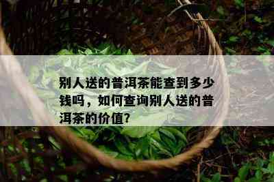 别人送的普洱茶能查到多少钱吗，怎样查询别人送的普洱茶的价值？