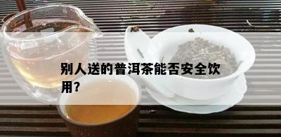 别人送的普洱茶能否安全饮用？