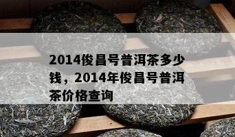 2014俊昌号普洱茶多少钱，2014年俊昌号普洱茶价格查询