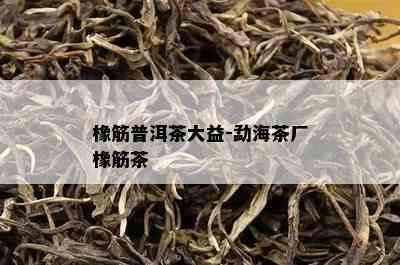 橡筋普洱茶大益-勐海茶厂橡筋茶