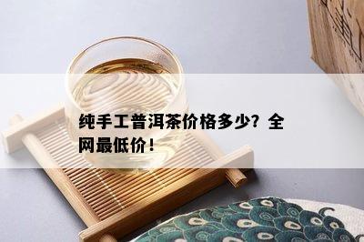 纯手工普洱茶价格多少？全网更低价！