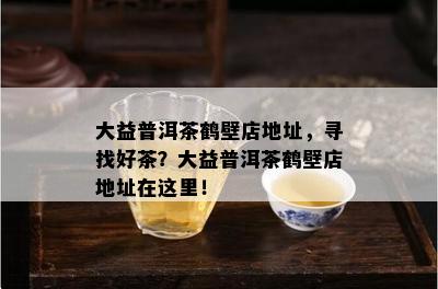 大益普洱茶鹤壁店地址，寻找好茶？大益普洱茶鹤壁店地址在这里！