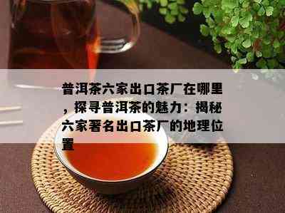 普洱茶六家出口茶厂在哪里，探寻普洱茶的魅力：揭秘六家著名出口茶厂的地理位置