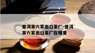 普洱茶六家出口茶厂-普洱茶六家出口茶厂在哪里