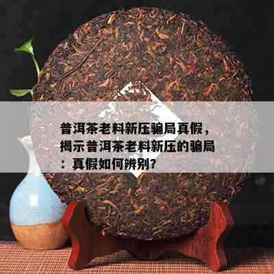 普洱茶老料新压骗局真假，揭示普洱茶老料新压的骗局：真假怎样辨别？