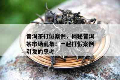 普洱茶打假案例，揭秘普洱茶市场乱象：一起打假案例引发的思考