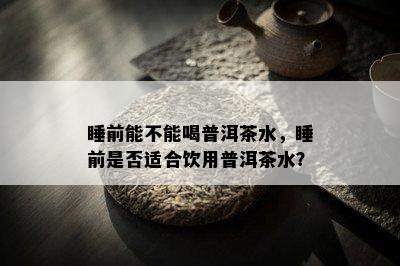 睡前能不能喝普洱茶水，睡前是不是适合饮用普洱茶水？