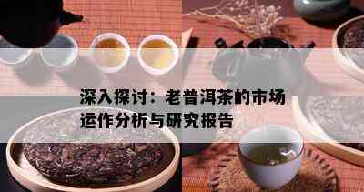 深入探讨：老普洱茶的市场运作分析与研究报告