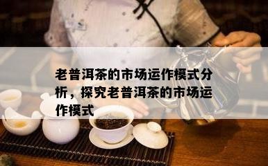 老普洱茶的市场运作模式分析，探究老普洱茶的市场运作模式