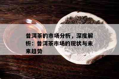 普洱茶的市场分析，深度解析：普洱茶市场的现状与未来趋势