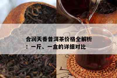 合润天香普洱茶价格全解析：一斤、一盒的详细对比