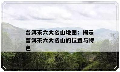 普洱茶六大名山地图：揭示普洱茶六大名山的位置与特色