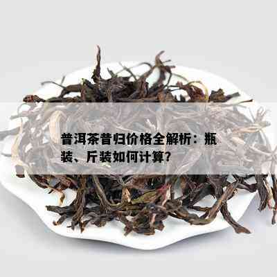 普洱茶昔归价格全解析：瓶装、斤装怎样计算？