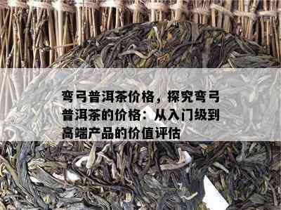 弯弓普洱茶价格，探究弯弓普洱茶的价格：从入门级到高端产品的价值评估