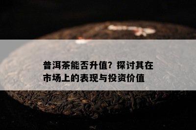 普洱茶能否升值？探讨其在市场上的表现与投资价值