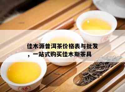 佳木源普洱茶价格表与批发，一站式购买佳木斯茶具