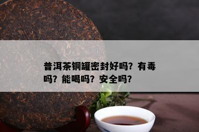 普洱茶铜罐密封好吗？有吗？能喝吗？安全吗？