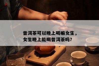 普洱茶可以晚上喝嘛女生，女生晚上能喝普洱茶吗？