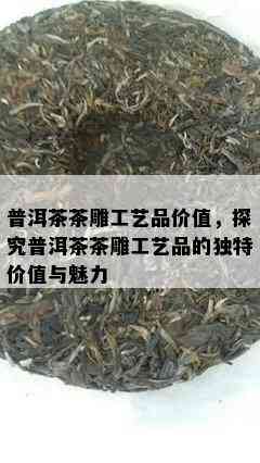 普洱茶茶雕工艺品价值，探究普洱茶茶雕工艺品的特别价值与魅力