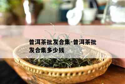 普洱茶批发合集-普洱茶批发合集多少钱