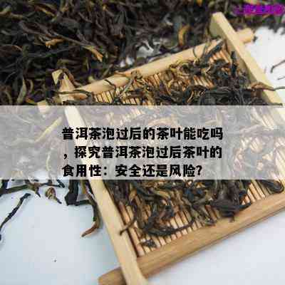 普洱茶泡过后的茶叶能吃吗，探究普洱茶泡过后茶叶的食用性：安全还是风险？