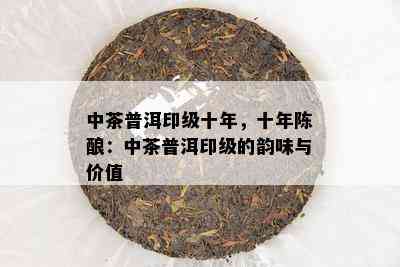 中茶普洱印级十年，十年陈酿：中茶普洱印级的韵味与价值