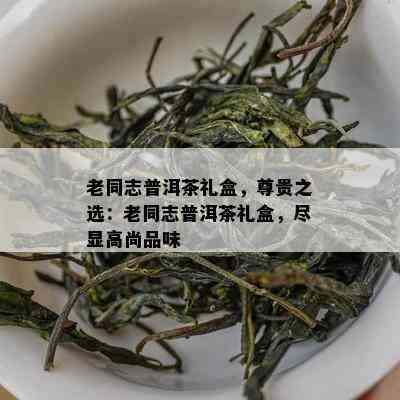 老同志普洱茶礼盒，尊贵之选：老同志普洱茶礼盒，尽显高尚品味