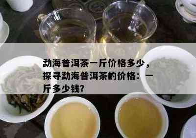 勐海普洱茶一斤价格多少，探寻勐海普洱茶的价格：一斤多少钱？