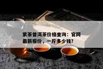 紫茶普洱茶价格查询：官网最新报价，一斤多少钱？