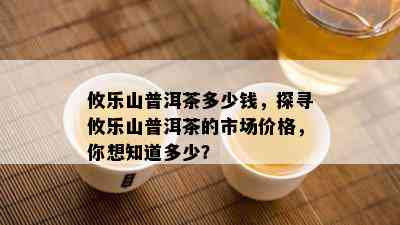 攸乐山普洱茶多少钱，探寻攸乐山普洱茶的市场价格，你想知道多少？