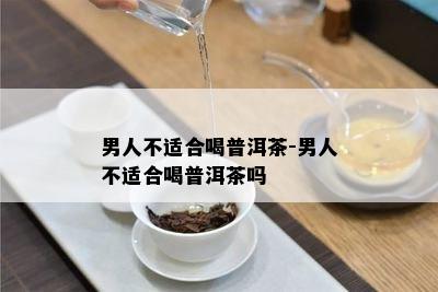 男人不适合喝普洱茶-男人不适合喝普洱茶吗