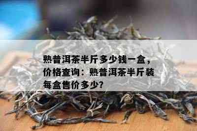 熟普洱茶半斤多少钱一盒，价格查询：熟普洱茶半斤装每盒售价多少？