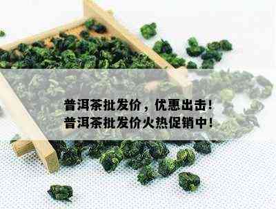 普洱茶批发价，优惠出击！普洱茶批发价火热促销中！